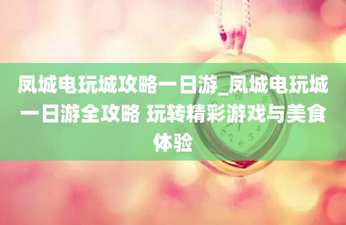 凤城电玩城攻略一日游_凤城电玩城一日游全攻略 玩转精彩游戏与美食体验