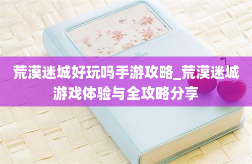 荒漠迷城好玩吗手游攻略_荒漠迷城游戏体验与全攻略分享