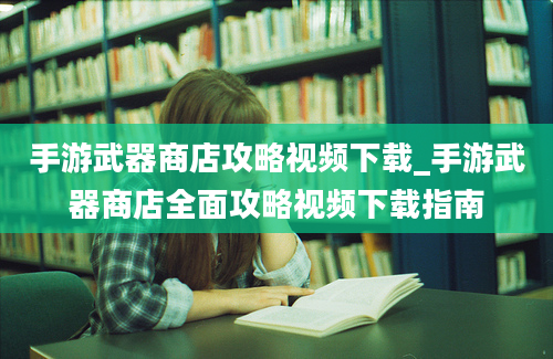 手游武器商店攻略视频下载_手游武器商店全面攻略视频下载指南