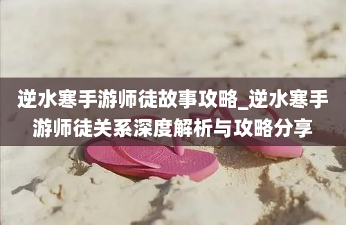 逆水寒手游师徒故事攻略_逆水寒手游师徒关系深度解析与攻略分享