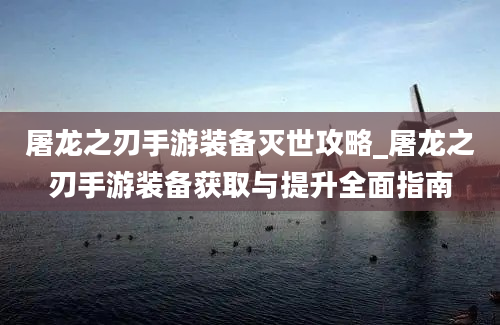 屠龙之刃手游装备灭世攻略_屠龙之刃手游装备获取与提升全面指南