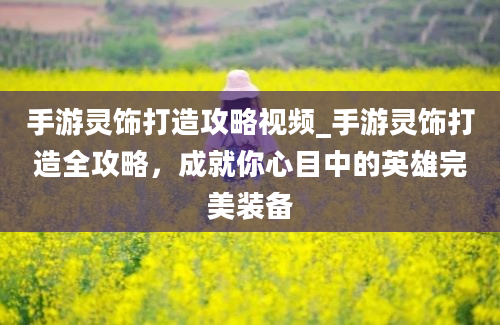 手游灵饰打造攻略视频_手游灵饰打造全攻略，成就你心目中的英雄完美装备