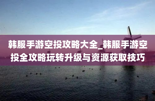 韩服手游空投攻略大全_韩服手游空投全攻略玩转升级与资源获取技巧