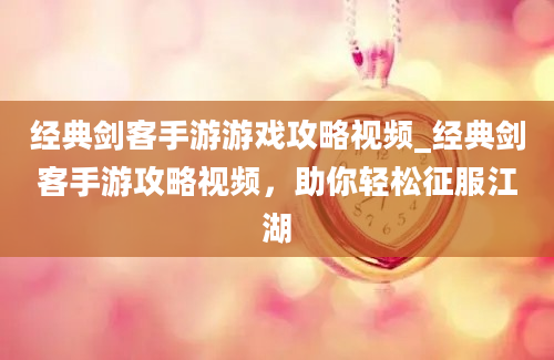 经典剑客手游游戏攻略视频_经典剑客手游攻略视频，助你轻松征服江湖