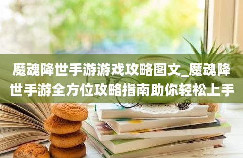 魔魂降世手游游戏攻略图文_魔魂降世手游全方位攻略指南助你轻松上手