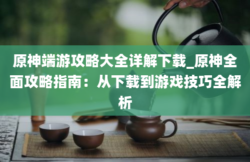 原神端游攻略大全详解下载_原神全面攻略指南：从下载到游戏技巧全解析