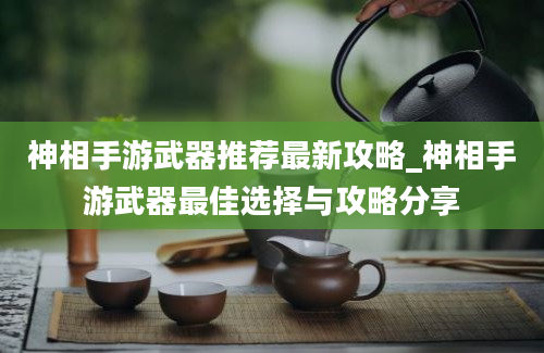 神相手游武器推荐最新攻略_神相手游武器最佳选择与攻略分享