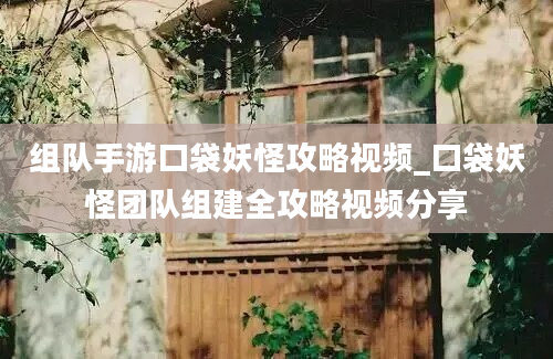 组队手游口袋妖怪攻略视频_口袋妖怪团队组建全攻略视频分享