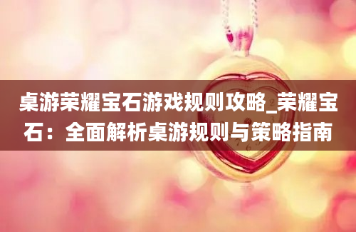 桌游荣耀宝石游戏规则攻略_荣耀宝石：全面解析桌游规则与策略指南