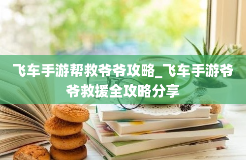 飞车手游帮救爷爷攻略_飞车手游爷爷救援全攻略分享