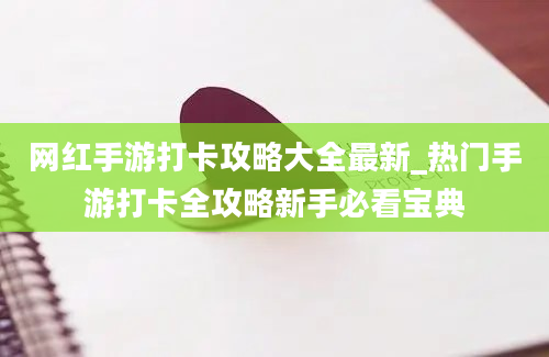 网红手游打卡攻略大全最新_热门手游打卡全攻略新手必看宝典