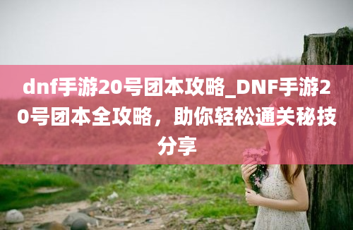 dnf手游20号团本攻略_DNF手游20号团本全攻略，助你轻松通关秘技分享