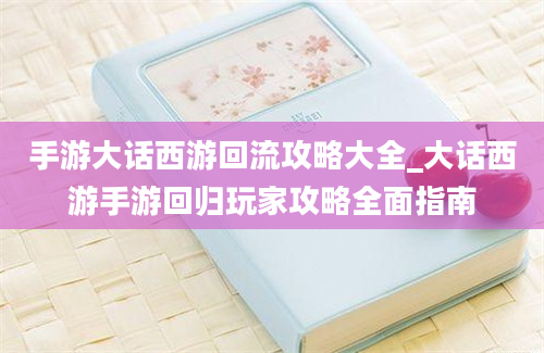 手游大话西游回流攻略大全_大话西游手游回归玩家攻略全面指南