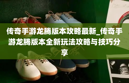 传奇手游龙腾版本攻略最新_传奇手游龙腾版本全新玩法攻略与技巧分享