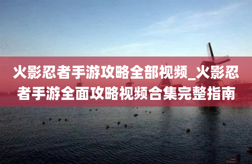 火影忍者手游攻略全部视频_火影忍者手游全面攻略视频合集完整指南