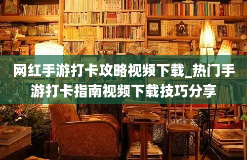 网红手游打卡攻略视频下载_热门手游打卡指南视频下载技巧分享