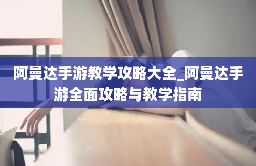 阿曼达手游教学攻略大全_阿曼达手游全面攻略与教学指南