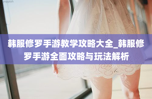 韩服修罗手游教学攻略大全_韩服修罗手游全面攻略与玩法解析