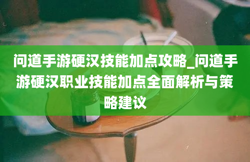 问道手游硬汉技能加点攻略_问道手游硬汉职业技能加点全面解析与策略建议