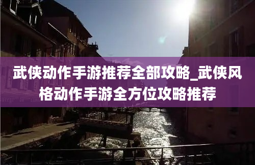 武侠动作手游推荐全部攻略_武侠风格动作手游全方位攻略推荐