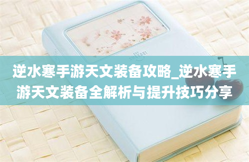 逆水寒手游天文装备攻略_逆水寒手游天文装备全解析与提升技巧分享