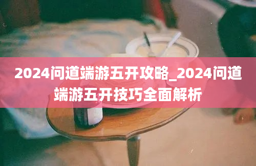 2024问道端游五开攻略_2024问道端游五开技巧全面解析