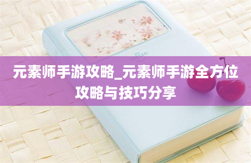 元素师手游攻略_元素师手游全方位攻略与技巧分享