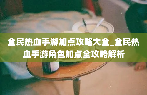 全民热血手游加点攻略大全_全民热血手游角色加点全攻略解析