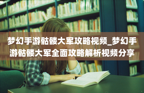 梦幻手游骷髅大军攻略视频_梦幻手游骷髅大军全面攻略解析视频分享