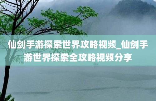 仙剑手游探索世界攻略视频_仙剑手游世界探索全攻略视频分享