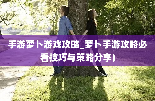 手游萝卜游戏攻略_萝卜手游攻略必看技巧与策略分享)