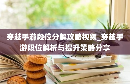 穿越手游段位分解攻略视频_穿越手游段位解析与提升策略分享