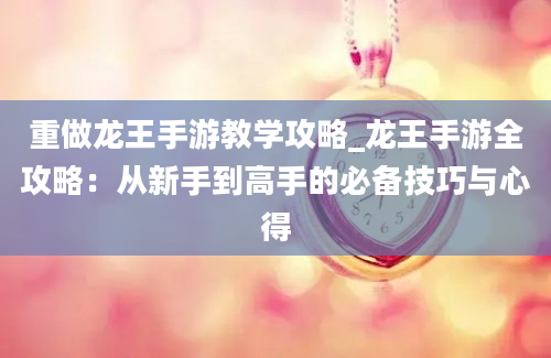 重做龙王手游教学攻略_龙王手游全攻略：从新手到高手的必备技巧与心得