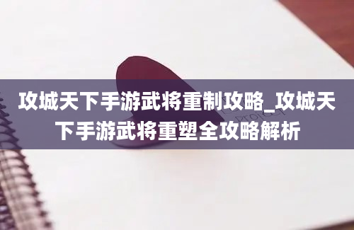 攻城天下手游武将重制攻略_攻城天下手游武将重塑全攻略解析