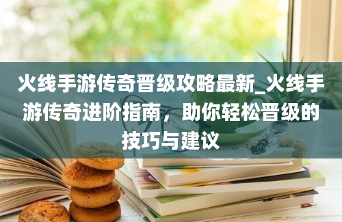 火线手游传奇晋级攻略最新_火线手游传奇进阶指南，助你轻松晋级的技巧与建议