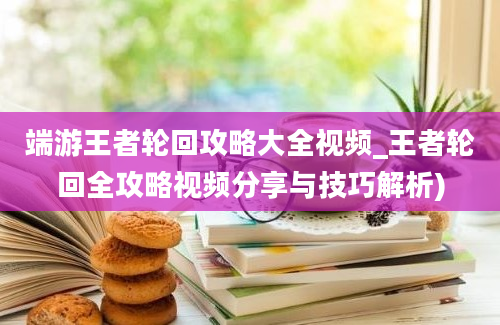 端游王者轮回攻略大全视频_王者轮回全攻略视频分享与技巧解析)