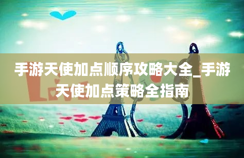 手游天使加点顺序攻略大全_手游天使加点策略全指南