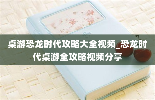 桌游恐龙时代攻略大全视频_恐龙时代桌游全攻略视频分享