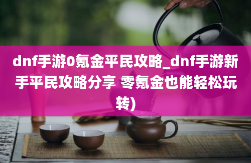 dnf手游0氪金平民攻略_dnf手游新手平民攻略分享 零氪金也能轻松玩转)