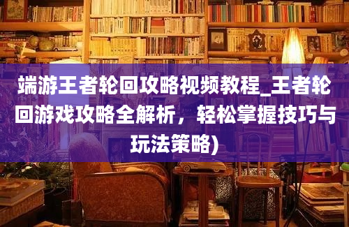 端游王者轮回攻略视频教程_王者轮回游戏攻略全解析，轻松掌握技巧与玩法策略)