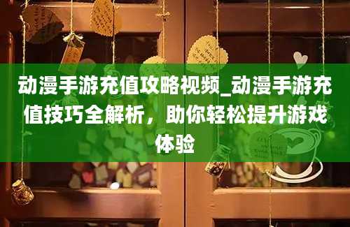 动漫手游充值攻略视频_动漫手游充值技巧全解析，助你轻松提升游戏体验