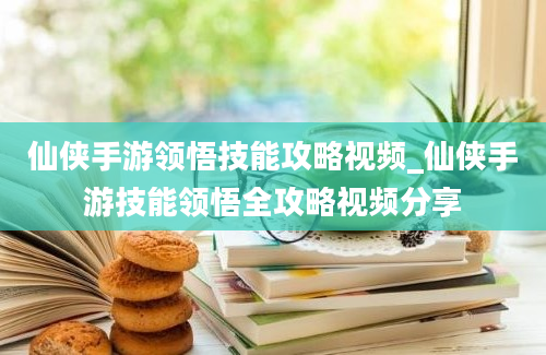 仙侠手游领悟技能攻略视频_仙侠手游技能领悟全攻略视频分享