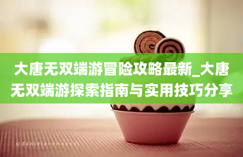 大唐无双端游冒险攻略最新_大唐无双端游探索指南与实用技巧分享