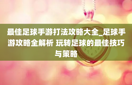 最佳足球手游打法攻略大全_足球手游攻略全解析 玩转足球的最佳技巧与策略