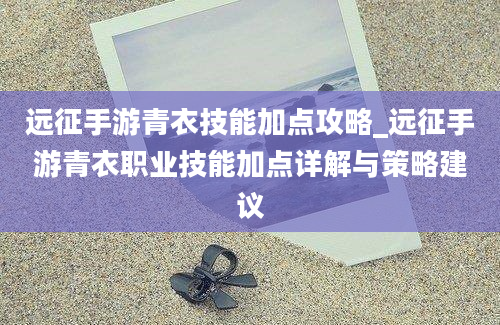 远征手游青衣技能加点攻略_远征手游青衣职业技能加点详解与策略建议