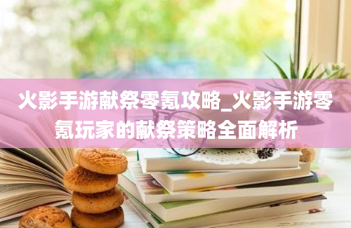 火影手游献祭零氪攻略_火影手游零氪玩家的献祭策略全面解析