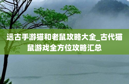 远古手游猫和老鼠攻略大全_古代猫鼠游戏全方位攻略汇总