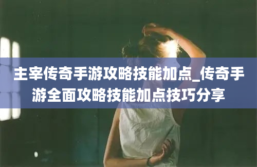 主宰传奇手游攻略技能加点_传奇手游全面攻略技能加点技巧分享