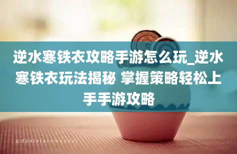 逆水寒铁衣攻略手游怎么玩_逆水寒铁衣玩法揭秘 掌握策略轻松上手手游攻略