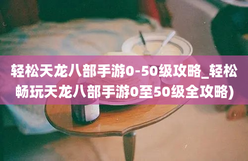 轻松天龙八部手游0-50级攻略_轻松畅玩天龙八部手游0至50级全攻略)